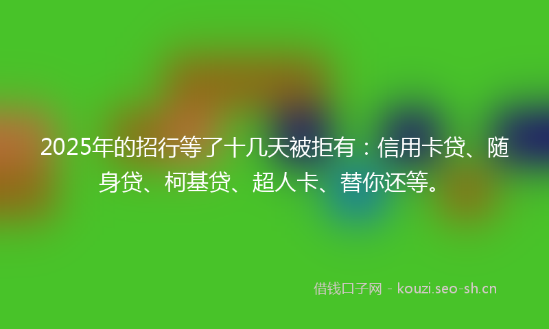 2025年的招行等了十几天被拒有：信用卡贷、随身贷、柯基贷、超人卡、替你还等。