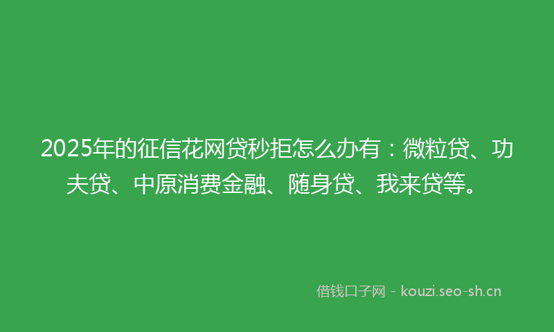 2025年的征信花网贷秒拒怎么办有：微粒贷、功夫贷、中原消费金融、随身贷、我来贷等。