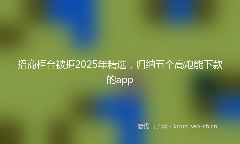 招商柜台被拒2025年精选，归纳五个高炮能下款的app