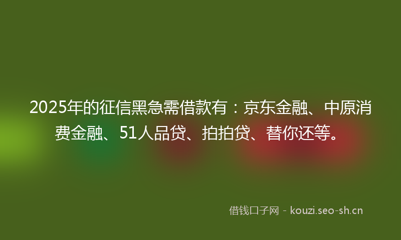2025年的征信黑急需借款有：京东金融、中原消费金融、51人品贷、拍拍贷、替你还等。