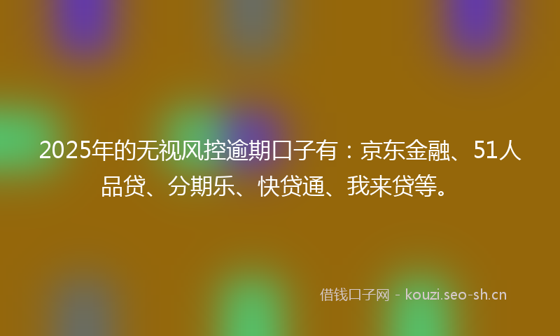 2025年的无视风控逾期口子有：京东金融、51人品贷、分期乐、快贷通、我来贷等。