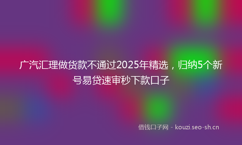 广汽汇理做货款不通过2025年精选，归纳5个新号易贷速审秒下款口子