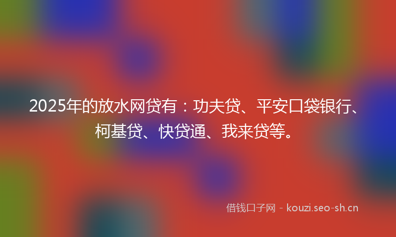 2025年的放水网贷有：功夫贷、平安口袋银行、柯基贷、快贷通、我来贷等。