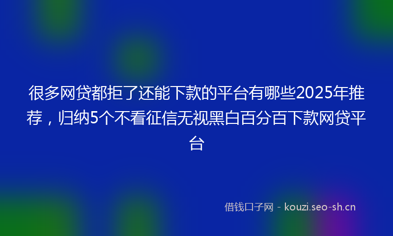 很多网贷都拒了还能下款的平台有哪些2025年推荐，归纳5个不看征信无视黑白百分百下款网贷平台