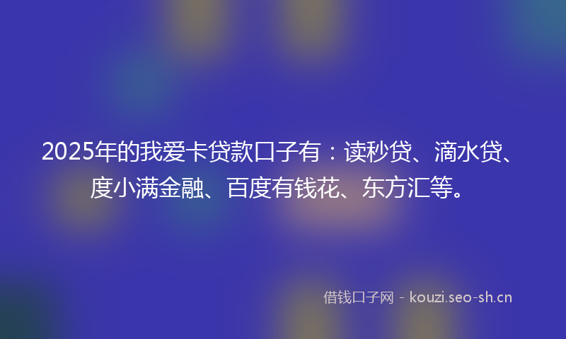 2025年的我爱卡贷款口子有：读秒贷、滴水贷、度小满金融、百度有钱花、东方汇等。