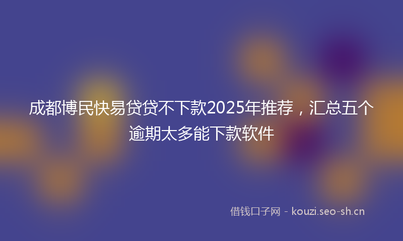成都博民快易贷贷不下款2025年推荐，汇总五个逾期太多能下款软件