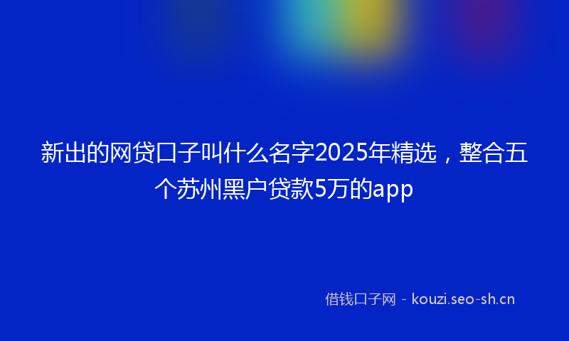 新出的网贷口子叫什么名字2025年精选，整合五个苏州黑户贷款5万的app