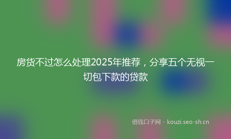 房货不过怎么处理2025年推荐，分享五个无视一切包下款的贷款