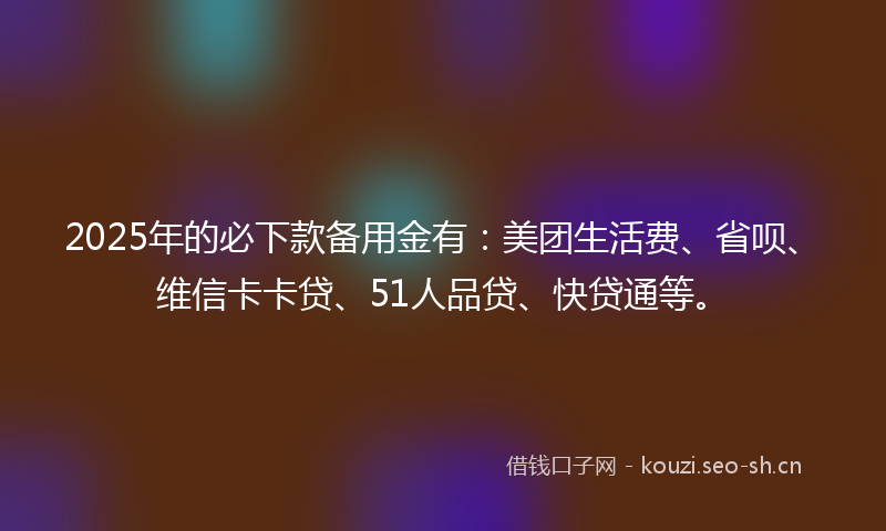 2025年的必下款备用金有：美团生活费、省呗、维信卡卡贷、51人品贷、快贷通等。