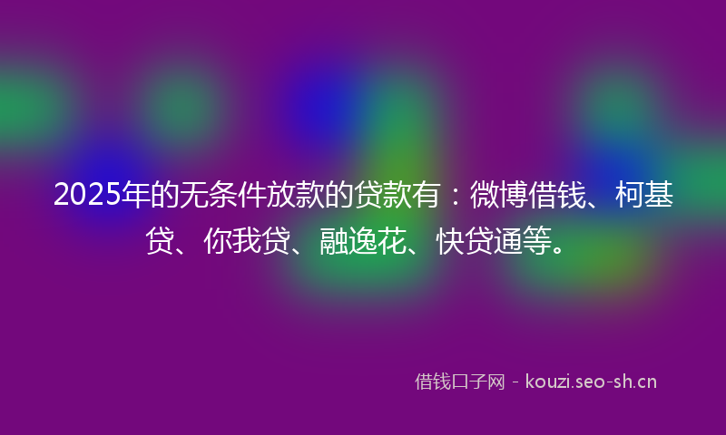2025年的无条件放款的贷款有：微博借钱、柯基贷、你我贷、融逸花、快贷通等。