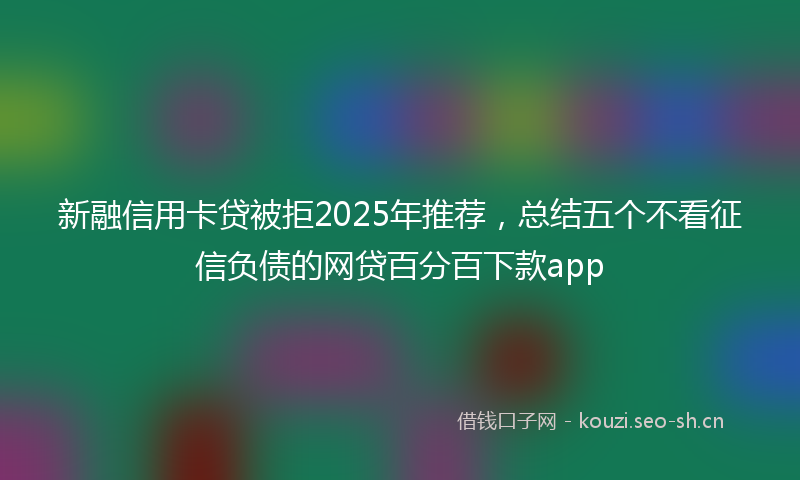 新融信用卡贷被拒2025年推荐，总结五个不看征信负债的网贷百分百下款app