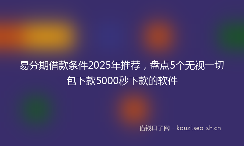 易分期借款条件2025年推荐，盘点5个无视一切包下款5000秒下款的软件