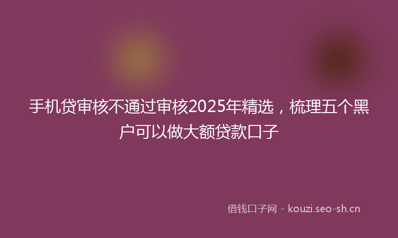 手机贷审核不通过审核2025年精选，梳理五个黑户可以做大额贷款口子