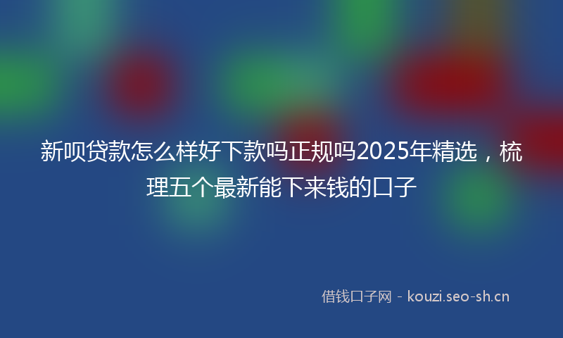 新呗贷款怎么样好下款吗正规吗2025年精选，梳理五个最新能下来钱的口子