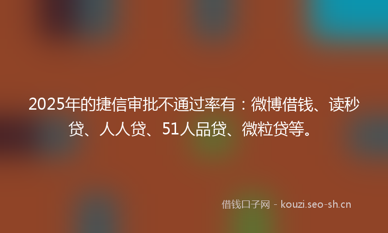 2025年的捷信审批不通过率有：微博借钱、读秒贷、人人贷、51人品贷、微粒贷等。