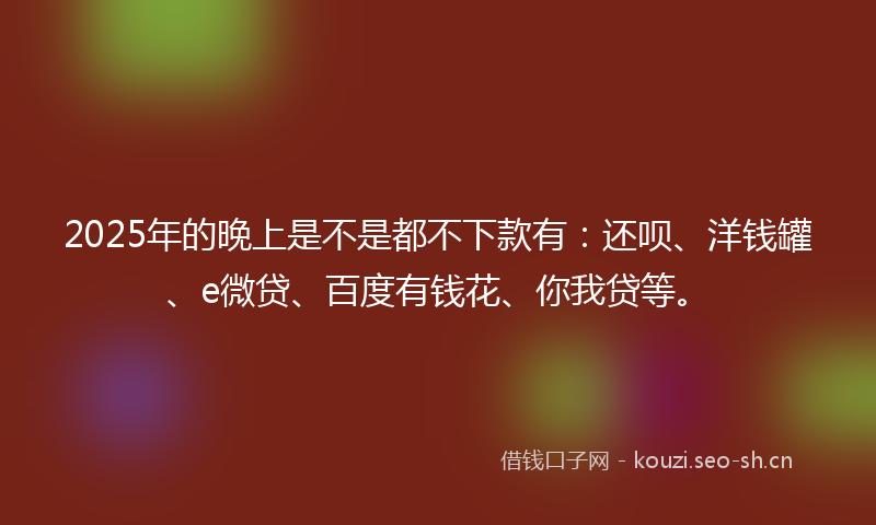 2025年的晚上是不是都不下款有：还呗、洋钱罐、e微贷、百度有钱花、你我贷等。