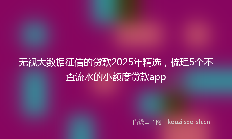 无视大数据征信的贷款2025年精选，梳理5个不查流水的小额度贷款app