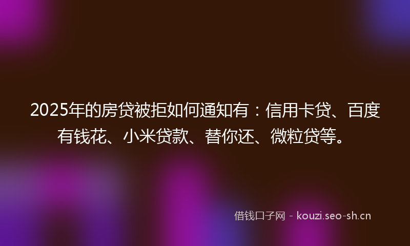 2025年的房贷被拒如何通知有：信用卡贷、百度有钱花、小米贷款、替你还、微粒贷等。
