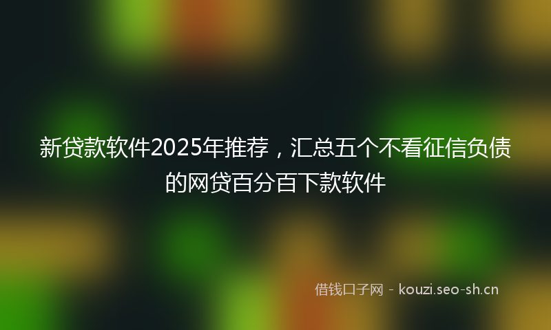 新贷款软件2025年推荐，汇总五个不看征信负债的网贷百分百下款软件
