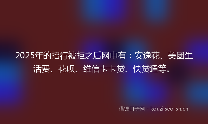 2025年的招行被拒之后网申有：安逸花、美团生活费、花呗、维信卡卡贷、快贷通等。