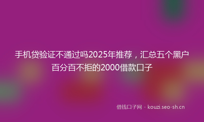 手机贷验证不通过吗2025年推荐，汇总五个黑户百分百不拒的2000借款口子