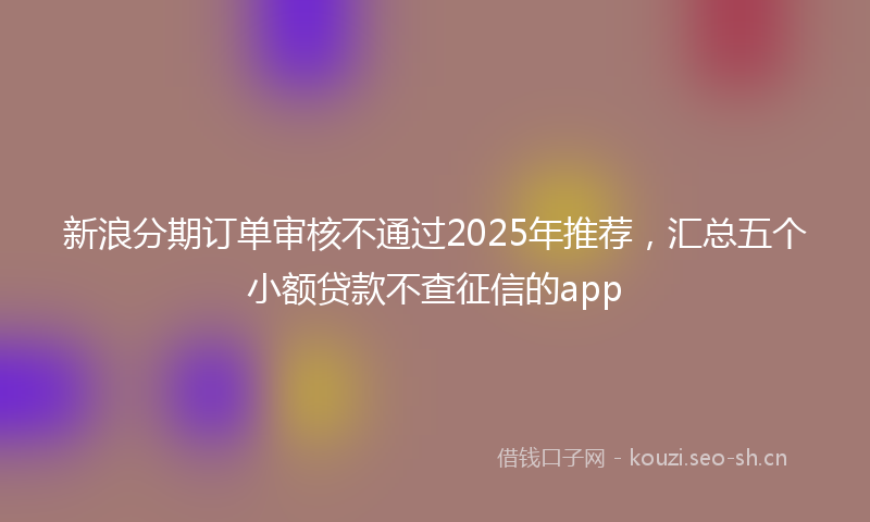 新浪分期订单审核不通过2025年推荐，汇总五个小额贷款不查征信的app
