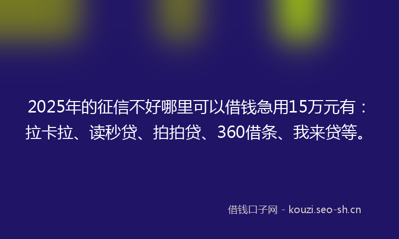 2025年的征信不好哪里可以借钱急用15万元有：拉卡拉、读秒贷、拍拍贷、360借条、我来贷等。