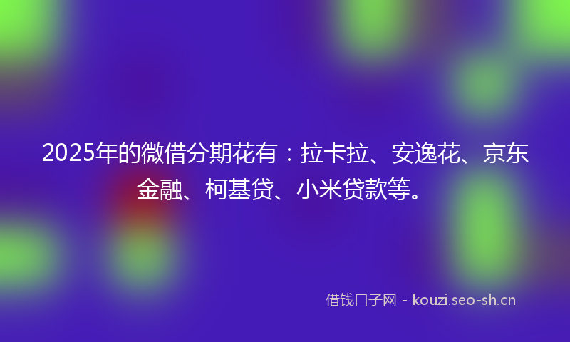 2025年的微借分期花有：拉卡拉、安逸花、京东金融、柯基贷、小米贷款等。