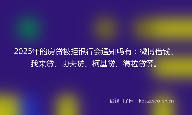 2025年的房贷被拒银行会通知吗有：微博借钱、我来贷、功夫贷、柯基贷、微粒贷等。