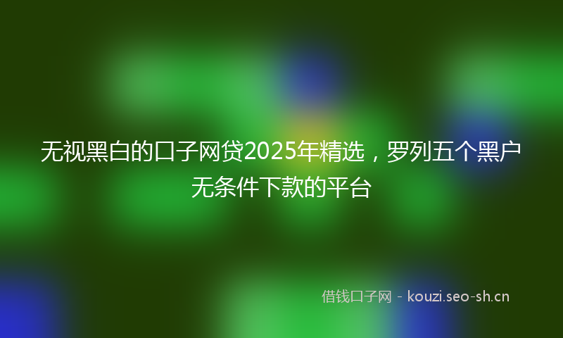 无视黑白的口子网贷2025年精选,罗列五个黑户无条件下款的平台
