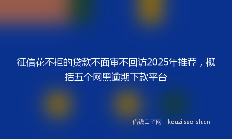 征信花不拒的贷款不面审不回访2025年推荐，概括五个网黑逾期下款平台