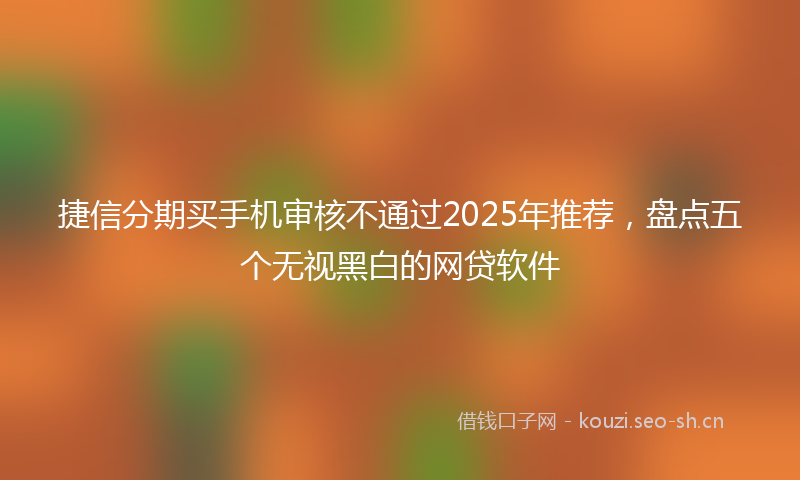 捷信分期买手机审核不通过2025年推荐，盘点五个无视黑白的网贷软件