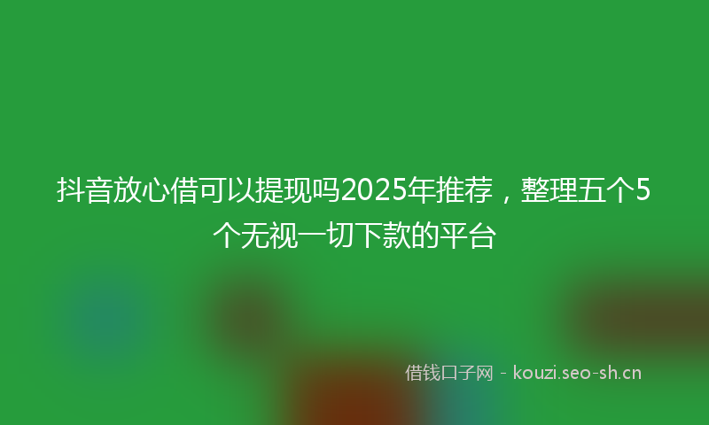 抖音放心借可以提现吗2025年推荐，整理五个5个无视一切下款的平台