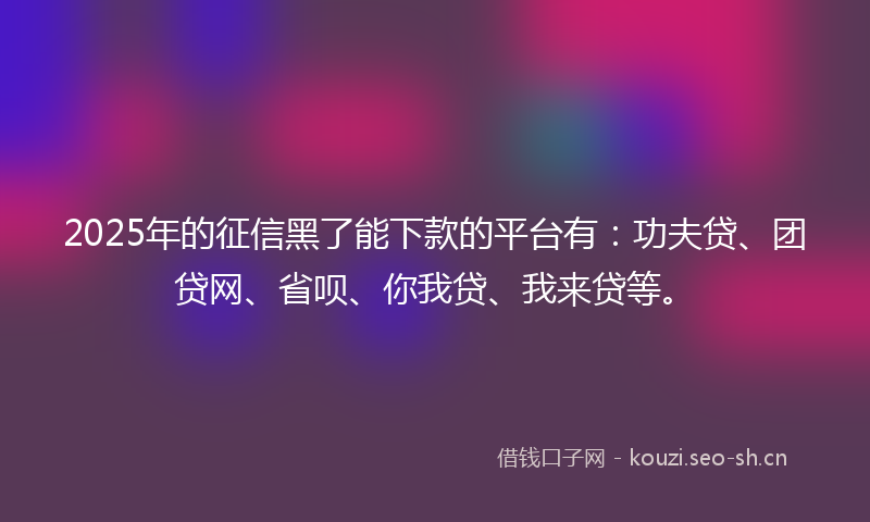 2025年的征信黑了能下款的平台有：功夫贷、团贷网、省呗、你我贷、我来贷等。