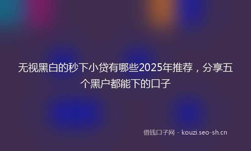 无视黑白的秒下小贷有哪些2025年推荐，分享五个黑户都能下的口子