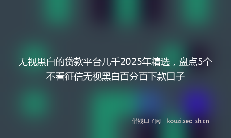 无视黑白的贷款平台几千2025年精选,盘点5个不看征信无视黑白百分百下款口子