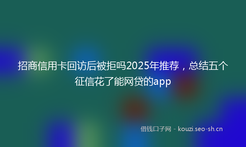 招商信用卡回访后被拒吗2025年推荐，总结五个征信花了能网贷的app