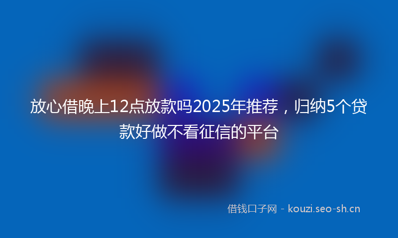放心借晚上12点放款吗2025年推荐，归纳5个贷款好做不看征信的平台