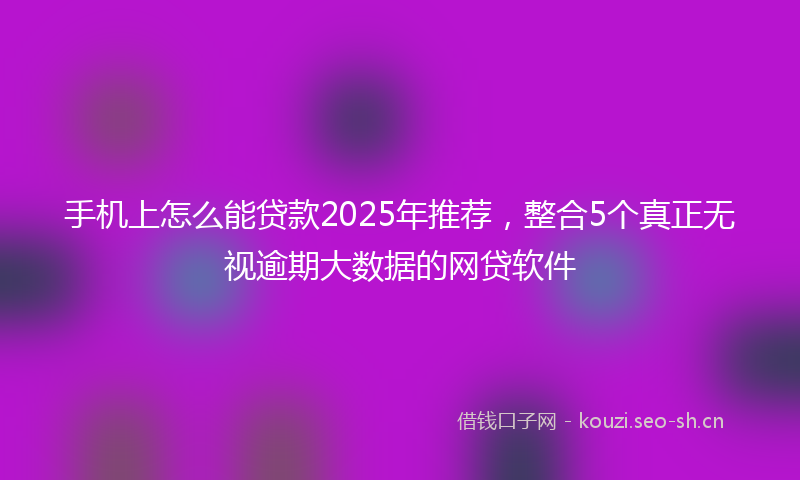 手机上怎么能贷款2025年推荐，整合5个真正无视逾期大数据的网贷软件