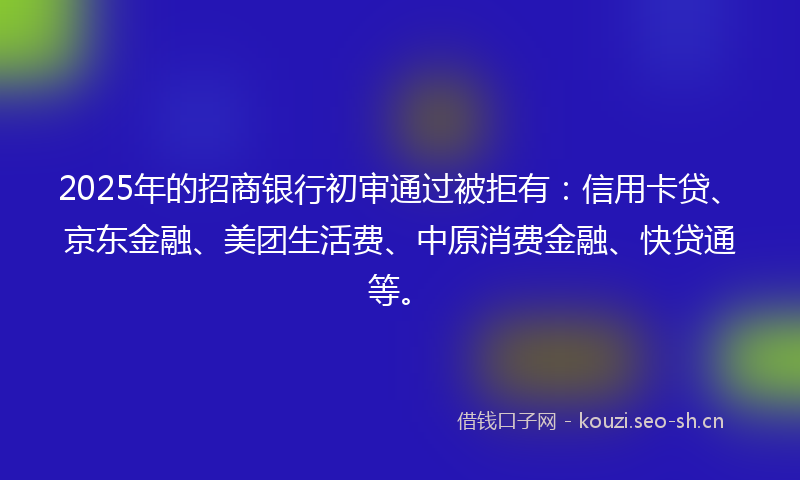 2025年的招商银行初审通过被拒有：信用卡贷、京东金融、美团生活费、中原消费金融、快贷通等。