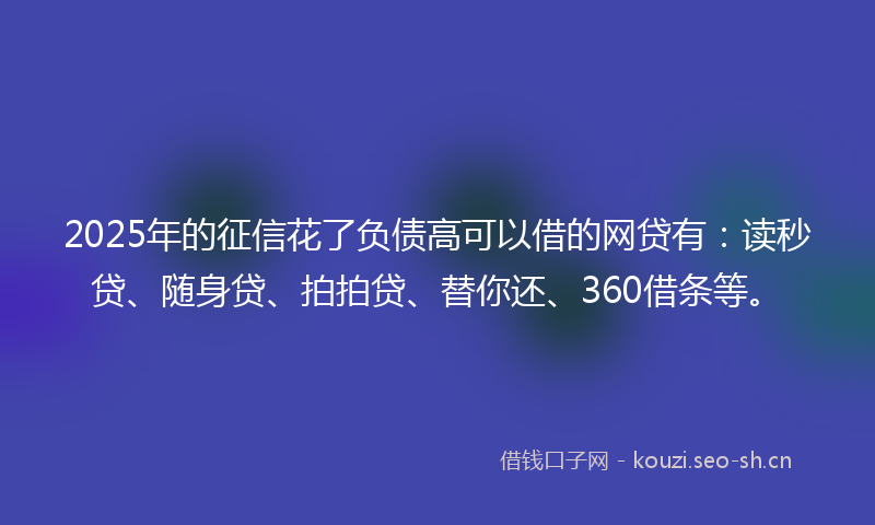 2025年的征信花了负债高可以借的网贷有：读秒贷、随身贷、拍拍贷、替你还、360借条等。