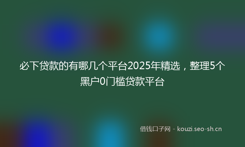 必下贷款的有哪几个平台2025年精选，整理5个黑户0门槛贷款平台