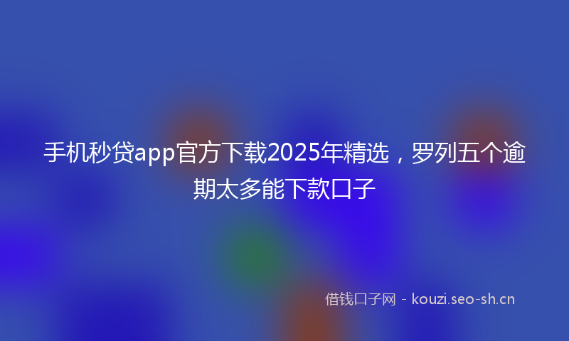 手机秒贷app官方下载2025年精选，罗列五个逾期太多能下款口子