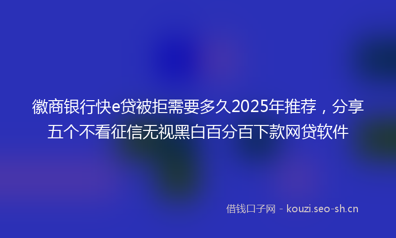 徽商银行快e贷被拒需要多久2025年推荐，分享五个不看征信无视黑白百分百下款网贷软件