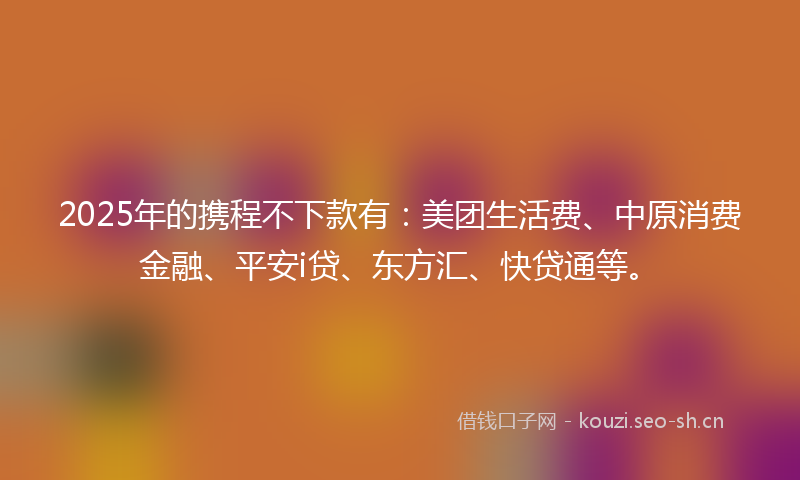2025年的携程不下款有：美团生活费、中原消费金融、平安i贷、东方汇、快贷通等。