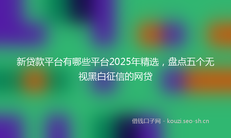 新贷款平台有哪些平台2025年精选，盘点五个无视黑白征信的网贷
