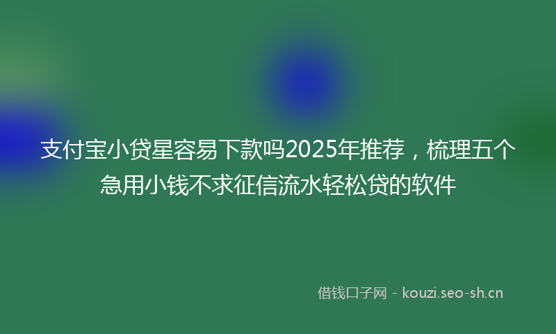 支付宝小贷星容易下款吗2025年推荐，梳理五个急用小钱不求征信流水轻松贷的软件