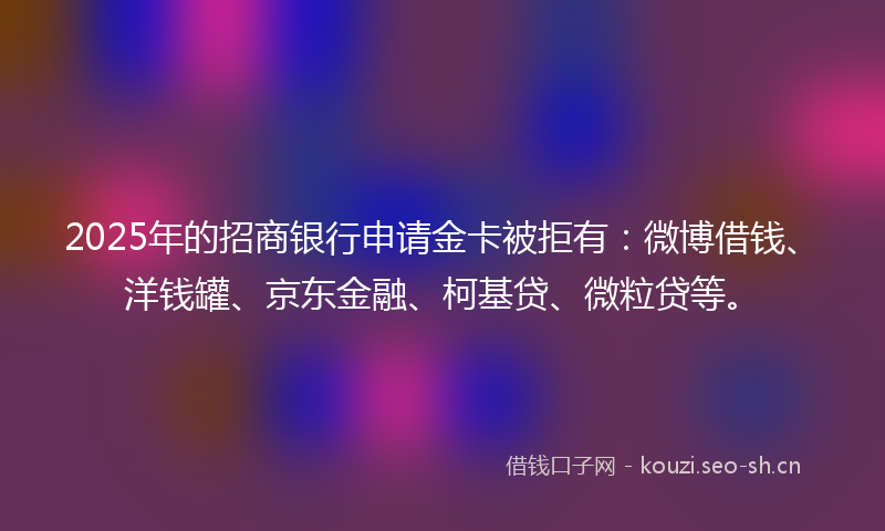 2025年的招商银行申请金卡被拒有：微博借钱、洋钱罐、京东金融、柯基贷、微粒贷等。