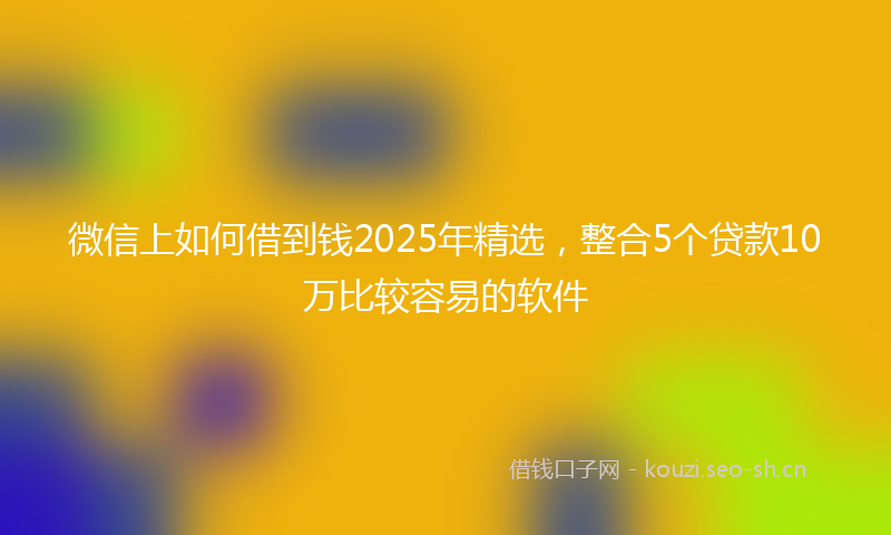 微信上如何借到钱2025年精选，整合5个贷款10万比较容易的软件