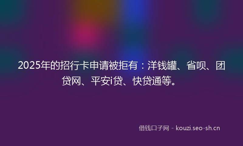 2025年的招行卡申请被拒有：洋钱罐、省呗、团贷网、平安i贷、快贷通等。
